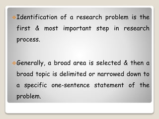 Identification of a research problem is the
first & most important step in research
process.
Generally, a broad area is selected & then a
broad topic is delimited or narrowed down to
a specific one-sentence statement of the
problem.
 