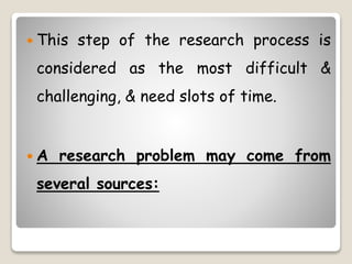  This step of the research process is
considered as the most difficult &
challenging, & need slots of time.
 A research problem may come from
several sources:
 