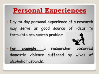 Personal Experiences
 Day-to-day personal experience of a research
may serve as good source of ideas to
formulate are search problem.
 For example, a researcher observed
domestic violence suffered by wives of
alcoholic husbands.
 