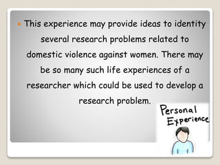  This experience may provide ideas to identity
several research problems related to
domestic violence against women. There may
be so many such life experiences of a
researcher which could be used to develop a
research problem.
 