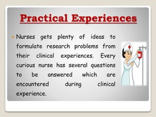 Practical Experiences
 Nurses gets plenty of ideas to
formulate research problems from
their clinical experiences. Every
curious nurse has several questions
to be answered which are
encountered during clinical
experience.
 