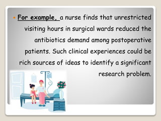  For example, a nurse finds that unrestricted
visiting hours in surgical wards reduced the
antibiotics demand among postoperative
patients. Such clinical experiences could be
rich sources of ideas to identify a significant
research problem.
 
