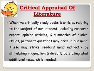 Critical Appraisal Of
Literature
 When we critically study books & articles relating
to the subject of our interest, including research
report, opinion articles, & summaries of clinical
issues, pertinent questions may arise in our mind.
These may strike reader’s mind indirectly by
stimulating imagination & directly by stating what
additional research is needed.
 