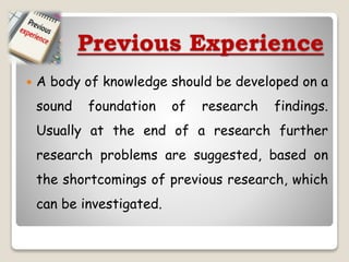 Previous Experience
 A body of knowledge should be developed on a
sound foundation of research findings.
Usually at the end of a research further
research problems are suggested, based on
the shortcomings of previous research, which
can be investigated.
 
