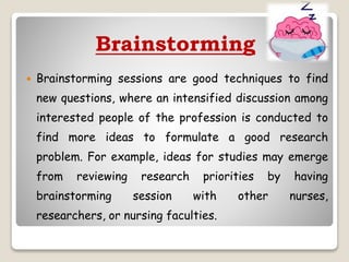 Brainstorming
 Brainstorming sessions are good techniques to find
new questions, where an intensified discussion among
interested people of the profession is conducted to
find more ideas to formulate a good research
problem. For example, ideas for studies may emerge
from reviewing research priorities by having
brainstorming session with other nurses,
researchers, or nursing faculties.
 