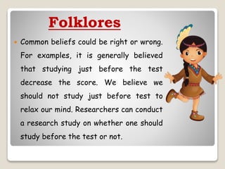 Folklores
 Common beliefs could be right or wrong.
For examples, it is generally believed
that studying just before the test
decrease the score. We believe we
should not study just before test to
relax our mind. Researchers can conduct
a research study on whether one should
study before the test or not.
 