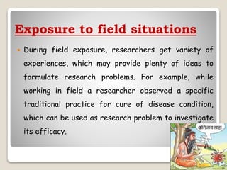 Exposure to field situations
 During field exposure, researchers get variety of
experiences, which may provide plenty of ideas to
formulate research problems. For example, while
working in field a researcher observed a specific
traditional practice for cure of disease condition,
which can be used as research problem to investigate
its efficacy.
 