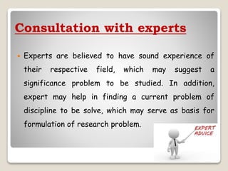 Consultation with experts
 Experts are believed to have sound experience of
their respective field, which may suggest a
significance problem to be studied. In addition,
expert may help in finding a current problem of
discipline to be solve, which may serve as basis for
formulation of research problem.
 