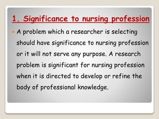 1. Significance to nursing profession
 A problem which a researcher is selecting
should have significance to nursing profession
or it will not serve any purpose. A research
problem is significant for nursing profession
when it is directed to develop or refine the
body of professional knowledge.
 