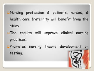 Nursing profession & patients, nurses, &
health care fraternity will benefit from the
study.
The results will improve clinical nursing
practices.
Promotes nursing theory development or
testing.
 