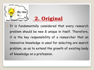 2. Original
 It is fundamentally considered that every research
problem should be new & unique in itself. Therefore,
it is the key responsibility of a researcher that an
innovative knowledge is used for selecting are search
problem, so as to extend the growth of existing body
of knowledge on a profession.
 