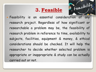 3. Feasible
 Feasibility is an essential consideration of any
research project. Regardless of how significant or
researchable a problem may be, the feasibility of
research problem in reference to time, availability to
subjects, facilities, equipment & money, & ethical
considerations should be checked. It will help the
researcher to decide whether selected problem is
appropriate or inappropriate & study can be actually
carried out or not.
 