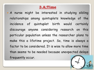 3.A;Time
 A nurse might be interested in studying sibling
relationships among quintuplets knowledge of the
incidence of quintuplet birth would certainly
discourage anyone considering research on this
particular population unless the researcher plans to
make this a lifetime project. So, time is always a
factor to be considered. It is wise to allow more time
than seems to be needed because unexpected delays
frequently occur.
 
