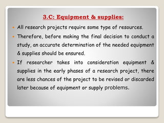 3.C: Equipment & supplies:
 All research projects require some type of resources.
 Therefore, before making the final decision to conduct a
study, an accurate determination of the needed equipment
& supplies should be ensured.
 If researcher takes into consideration equipment &
supplies in the early phases of a research project, there
are less chances of the project to be revised or discarded
later because of equipment or supply problems.
 