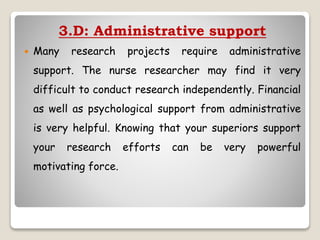 3.D: Administrative support
 Many research projects require administrative
support. The nurse researcher may find it very
difficult to conduct research independently. Financial
as well as psychological support from administrative
is very helpful. Knowing that your superiors support
your research efforts can be very powerful
motivating force.
 