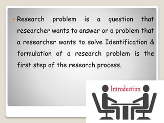 Research problem is a question that
researcher wants to answer or a problem that
a researcher wants to solve Identification &
formulation of a research problem is the
first step of the research process.
 