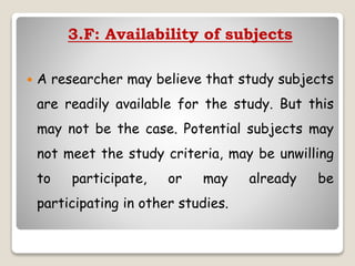 3.F: Availability of subjects
 A researcher may believe that study subjects
are readily available for the study. But this
may not be the case. Potential subjects may
not meet the study criteria, may be unwilling
to participate, or may already be
participating in other studies.
 