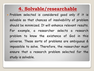 4. Solvable/researchable
 Problem selected is considered good only if it is
solvable so that chances of insolvability of problem
should be minimized. It will enhance relevant results.
For example, a researcher selects a research
problem to know the existence of God in this
universe. These sorts of problems are ambiguous &
impossible to solve. Therefore, the researcher must
ensure that a research problem selected for the
study is solvable.
 