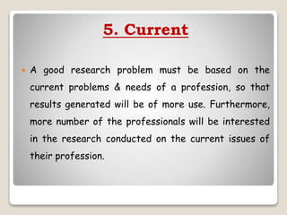 5. Current
 A good research problem must be based on the
current problems & needs of a profession, so that
results generated will be of more use. Furthermore,
more number of the professionals will be interested
in the research conducted on the current issues of
their profession.
 