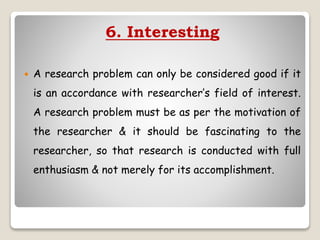 6. Interesting
 A research problem can only be considered good if it
is an accordance with researcher’s field of interest.
A research problem must be as per the motivation of
the researcher & it should be fascinating to the
researcher, so that research is conducted with full
enthusiasm & not merely for its accomplishment.
 
