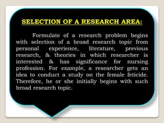 SELECTION OF A RESEARCH AREA:
Formulate of a research problem begins
with selection of a broad research topic from
personal experience, literature, previous
research, & theories in which researcher is
interested & has significance for nursing
profession. For example, a researcher gets an
idea to conduct a study on the female feticide.
Therefore, he or she initially begins with such
broad research topic.
 