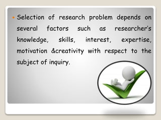 Selection of research problem depends on
several factors such as researcher’s
knowledge, skills, interest, expertise,
motivation &creativity with respect to the
subject of inquiry.
 