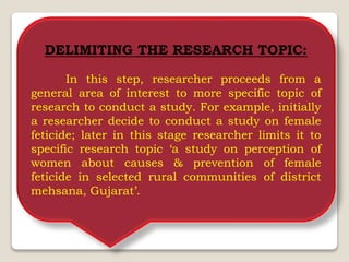 DELIMITING THE RESEARCH TOPIC:
In this step, researcher proceeds from a
general area of interest to more specific topic of
research to conduct a study. For example, initially
a researcher decide to conduct a study on female
feticide; later in this stage researcher limits it to
specific research topic ‘a study on perception of
women about causes & prevention of female
feticide in selected rural communities of district
mehsana, Gujarat’.
 