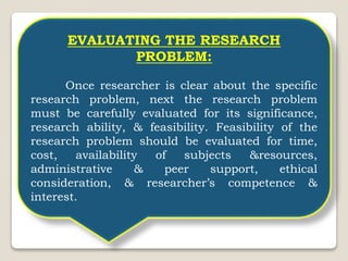 EVALUATING THE RESEARCH
PROBLEM:
Once researcher is clear about the specific
research problem, next the research problem
must be carefully evaluated for its significance,
research ability, & feasibility. Feasibility of the
research problem should be evaluated for time,
cost, availability of subjects &resources,
administrative & peer support, ethical
consideration, & researcher’s competence &
interest.
 