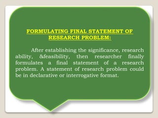 FORMULATING FINAL STATEMENT OF
RESEARCH PROBLEM:
After establishing the significance, research
ability, &feasibility, then researcher finally
formulates a final statement of a research
problem. A statement of research problem could
be in declarative or interrogative format.
 