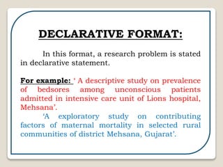 DECLARATIVE FORMAT:
In this format, a research problem is stated
in declarative statement.
For example: ‘ A descriptive study on prevalence
of bedsores among unconscious patients
admitted in intensive care unit of Lions hospital,
Mehsana’.
‘A exploratory study on contributing
factors of maternal mortality in selected rural
communities of district Mehsana, Gujarat’.
 