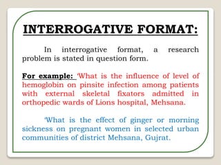 INTERROGATIVE FORMAT:
In interrogative format, a research
problem is stated in question form.
For example: ‘What is the influence of level of
hemoglobin on pinsite infection among patients
with external skeletal fixators admitted in
orthopedic wards of Lions hospital, Mehsana.
‘What is the effect of ginger or morning
sickness on pregnant women in selected urban
communities of district Mehsana, Gujrat.
 