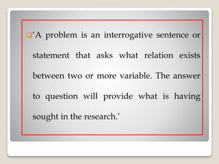 ‘A problem is an interrogative sentence or
statement that asks what relation exists
between two or more variable. The answer
to question will provide what is having
sought in the research.’
 