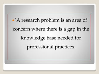  ‘A research problem is an area of
concern where there is a gap in the
knowledge base needed for
professional practices.
 