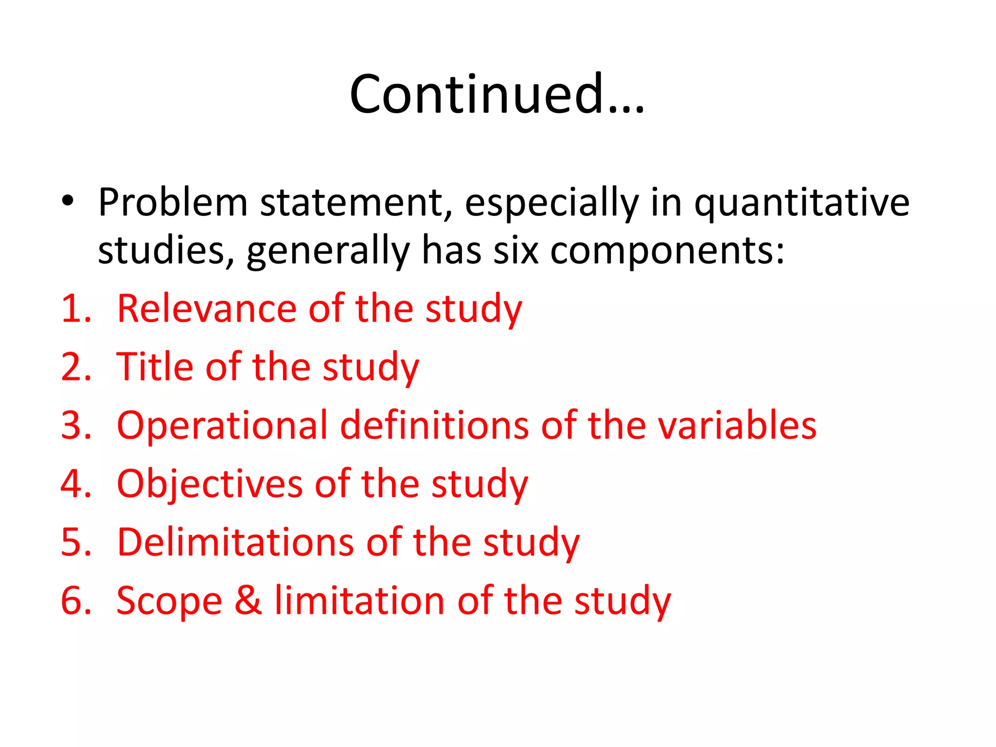 Continued…
• Problem statement, especially in quantitative
studies, generally has six components:
1. Relevance of the study
2. Title of the study
3. Operational definitions of the variables
4. Objectives of the study
5. Delimitations of the study
6. Scope & limitation of the study
 