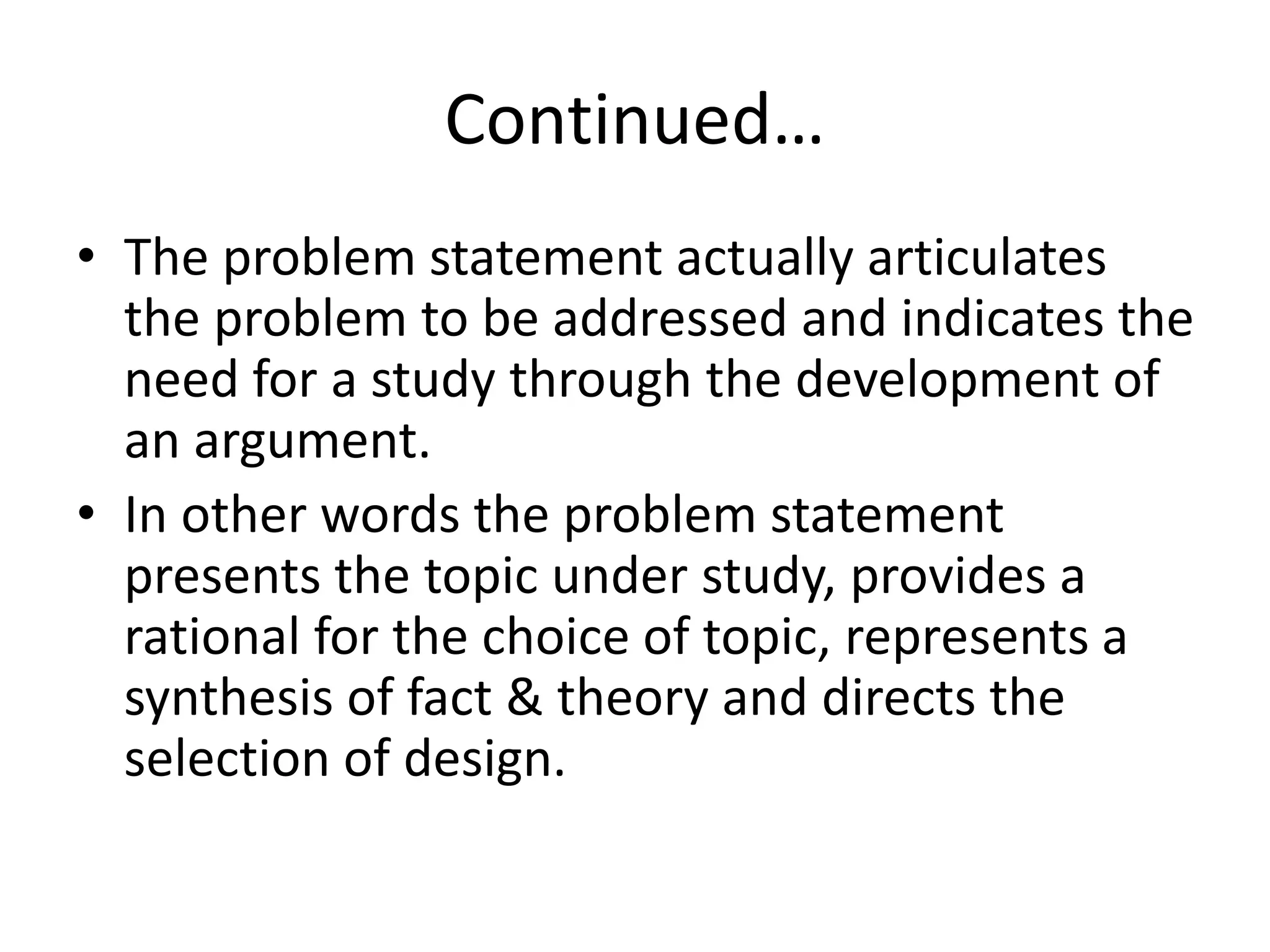 Continued…
• The problem statement actually articulates
the problem to be addressed and indicates the
need for a study through the development of
an argument.
• In other words the problem statement
presents the topic under study, provides a
rational for the choice of topic, represents a
synthesis of fact & theory and directs the
selection of design.
 