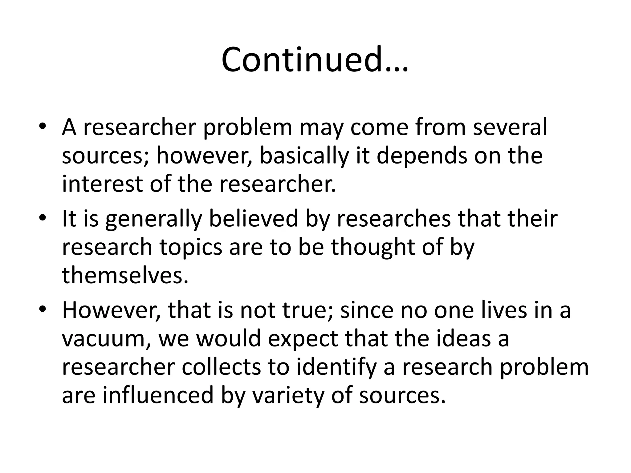 Continued…
• A researcher problem may come from several
sources; however, basically it depends on the
interest of the researcher.
• It is generally believed by researches that their
research topics are to be thought of by
themselves.
• However, that is not true; since no one lives in a
vacuum, we would expect that the ideas a
researcher collects to identify a research problem
are influenced by variety of sources.
 