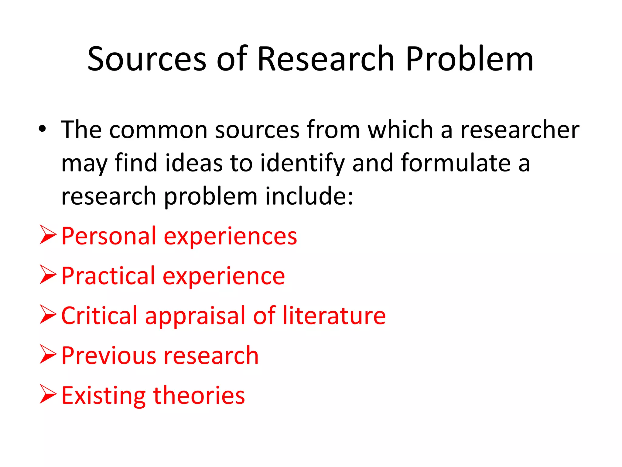 Sources of Research Problem
• The common sources from which a researcher
may find ideas to identify and formulate a
research problem include:
Personal experiences
Practical experience
Critical appraisal of literature
Previous research
Existing theories
 