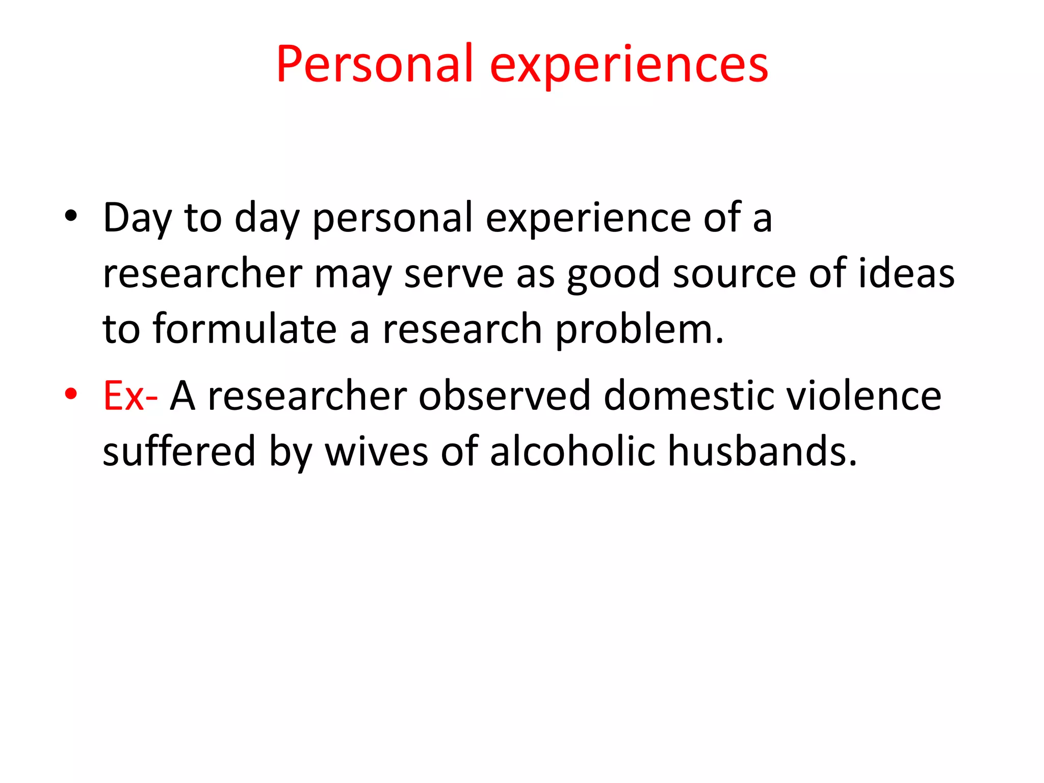 Personal experiences
• Day to day personal experience of a
researcher may serve as good source of ideas
to formulate a research problem.
• Ex- A researcher observed domestic violence
suffered by wives of alcoholic husbands.
 