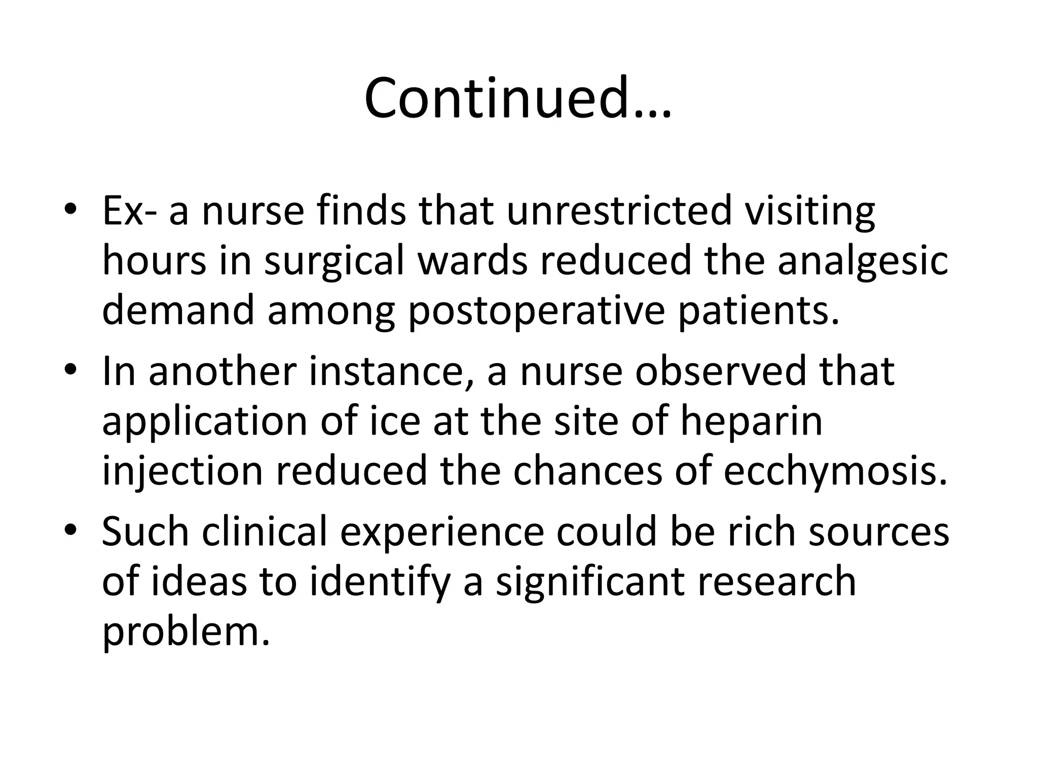 Continued…
• Ex- a nurse finds that unrestricted visiting
hours in surgical wards reduced the analgesic
demand among postoperative patients.
• In another instance, a nurse observed that
application of ice at the site of heparin
injection reduced the chances of ecchymosis.
• Such clinical experience could be rich sources
of ideas to identify a significant research
problem.
 