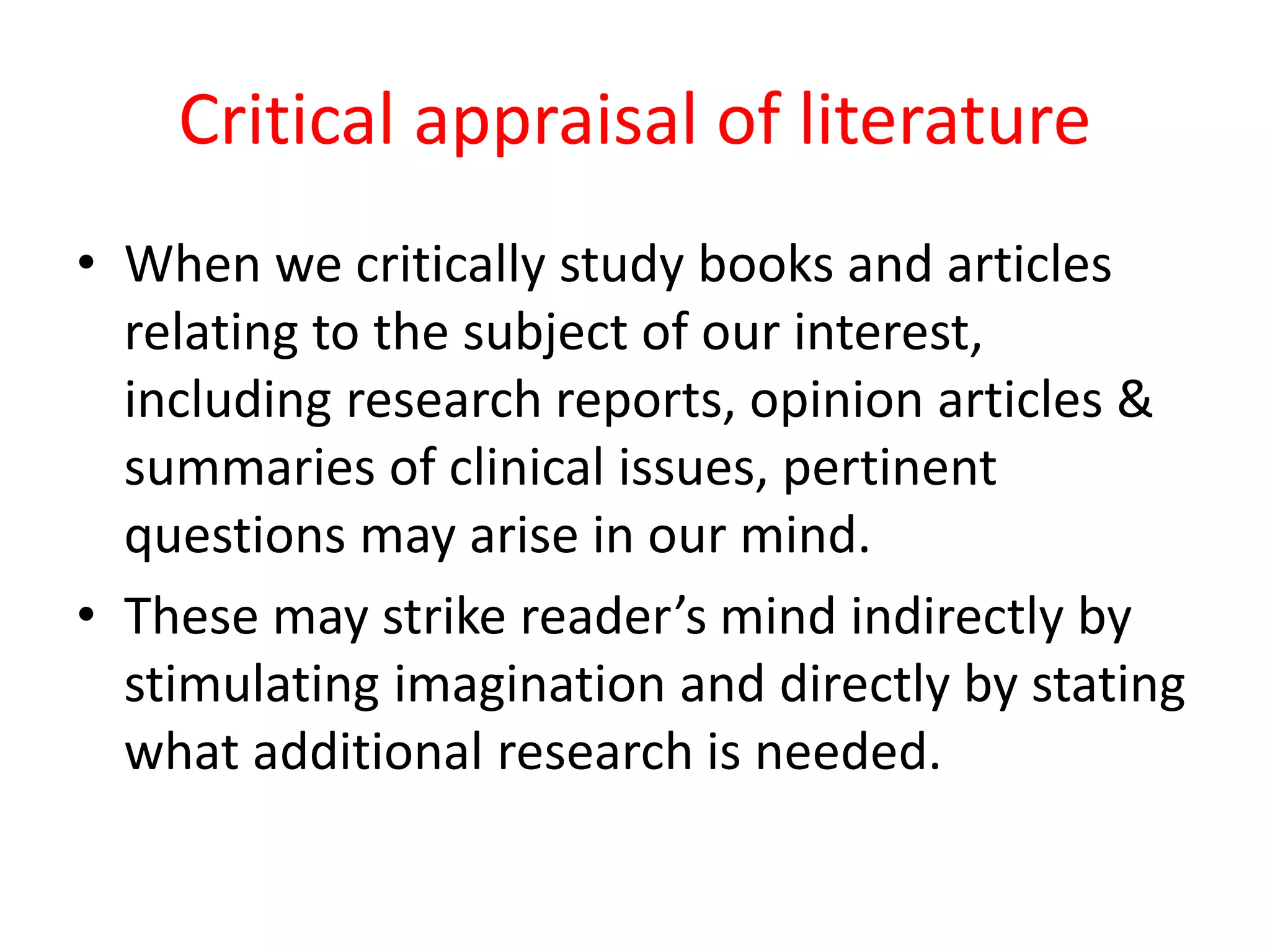 Critical appraisal of literature
• When we critically study books and articles
relating to the subject of our interest,
including research reports, opinion articles &
summaries of clinical issues, pertinent
questions may arise in our mind.
• These may strike reader’s mind indirectly by
stimulating imagination and directly by stating
what additional research is needed.
 