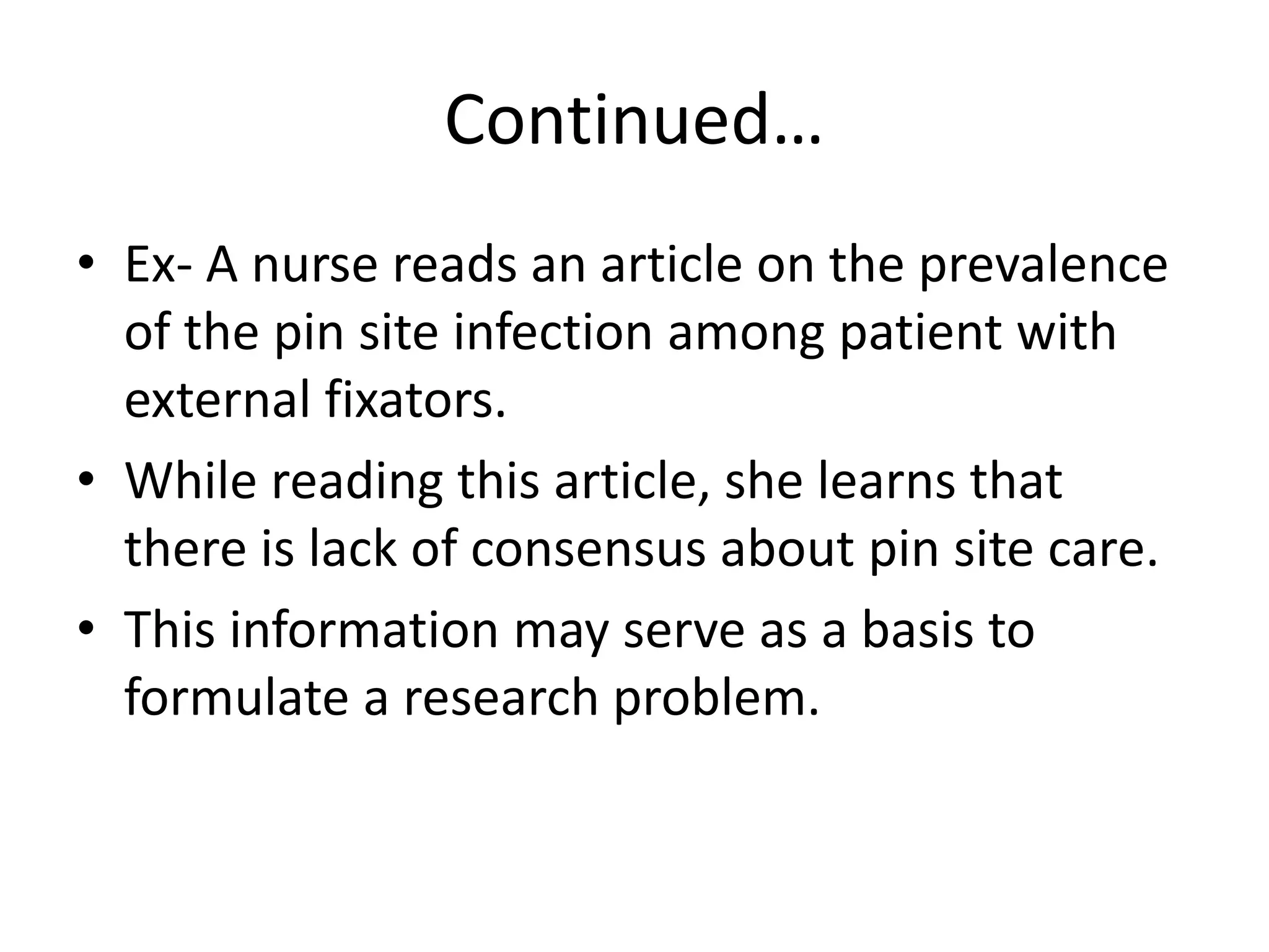Continued…
• Ex- A nurse reads an article on the prevalence
of the pin site infection among patient with
external fixators.
• While reading this article, she learns that
there is lack of consensus about pin site care.
• This information may serve as a basis to
formulate a research problem.
 
