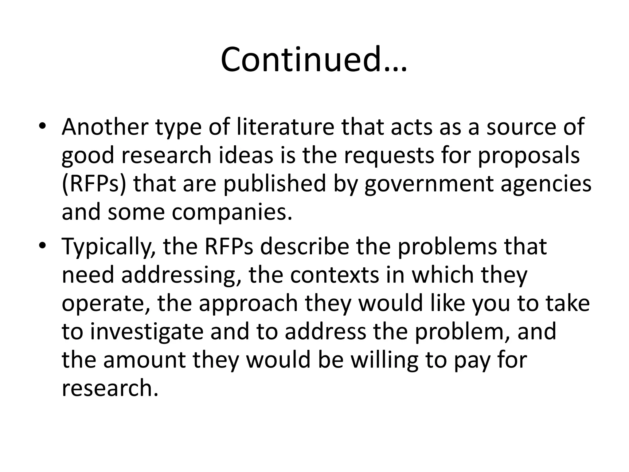 Continued…
• Another type of literature that acts as a source of
good research ideas is the requests for proposals
(RFPs) that are published by government agencies
and some companies.
• Typically, the RFPs describe the problems that
need addressing, the contexts in which they
operate, the approach they would like you to take
to investigate and to address the problem, and
the amount they would be willing to pay for
research.
 