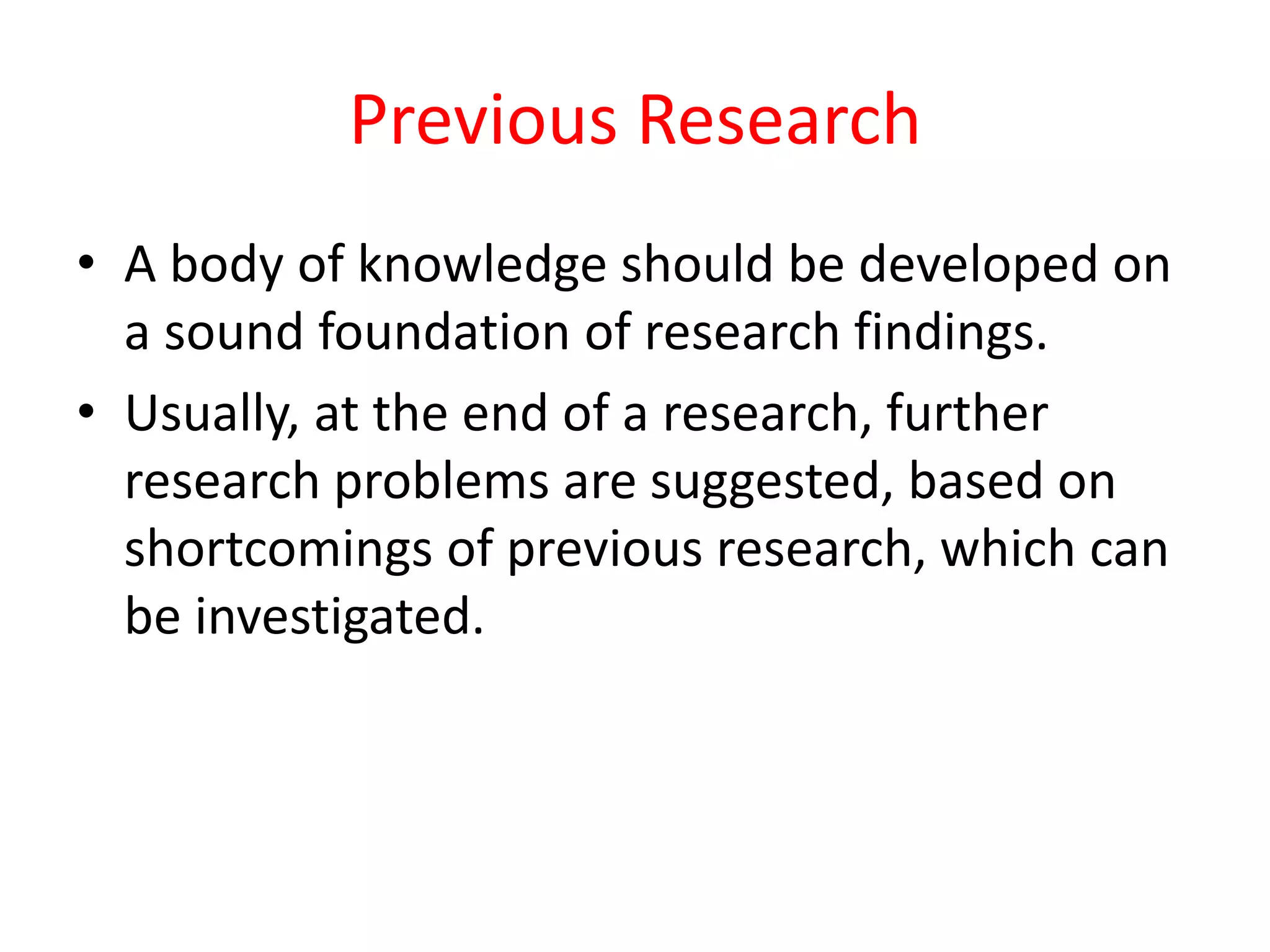 Previous Research
• A body of knowledge should be developed on
a sound foundation of research findings.
• Usually, at the end of a research, further
research problems are suggested, based on
shortcomings of previous research, which can
be investigated.
 