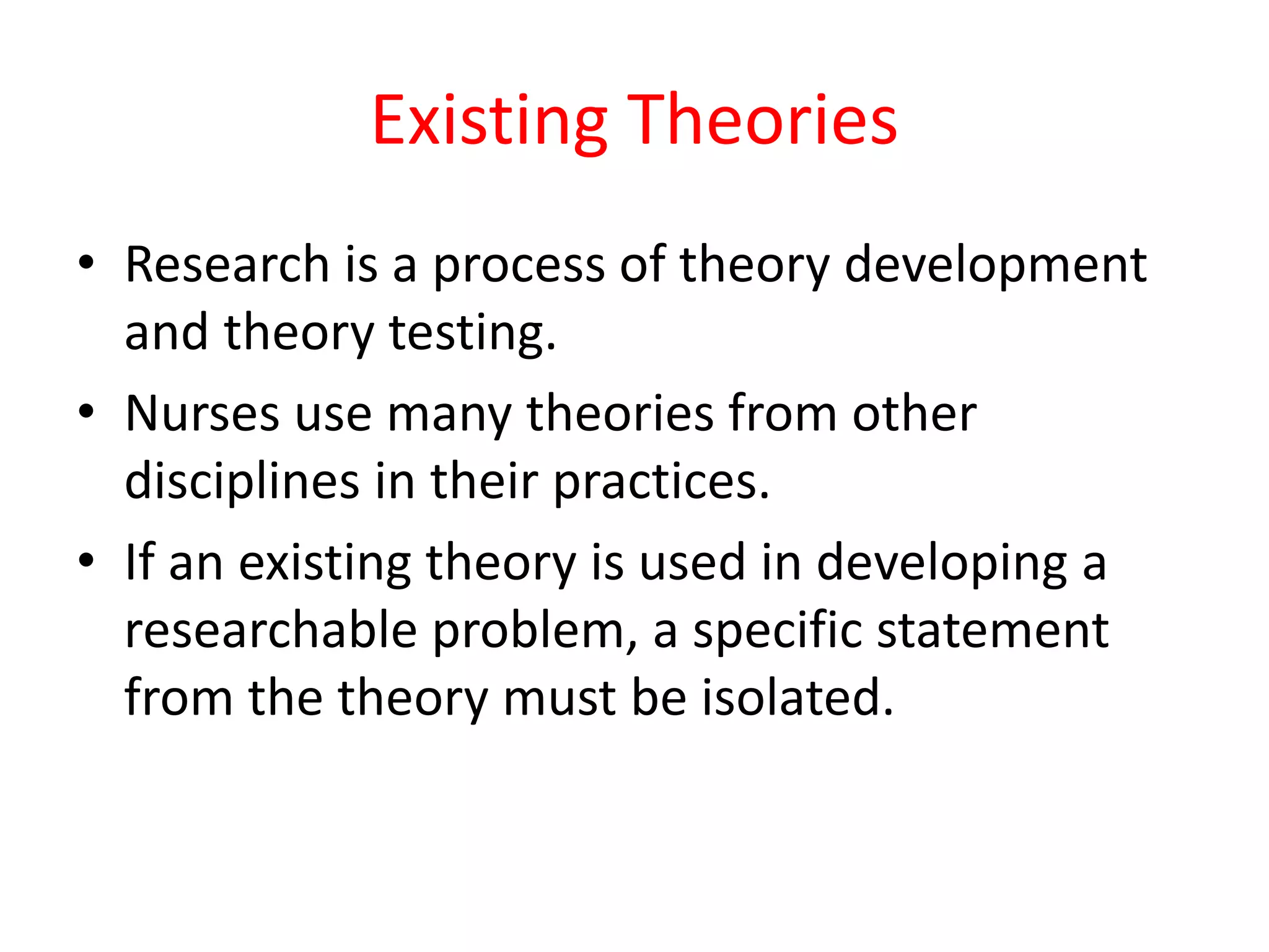 Existing Theories
• Research is a process of theory development
and theory testing.
• Nurses use many theories from other
disciplines in their practices.
• If an existing theory is used in developing a
researchable problem, a specific statement
from the theory must be isolated.
 