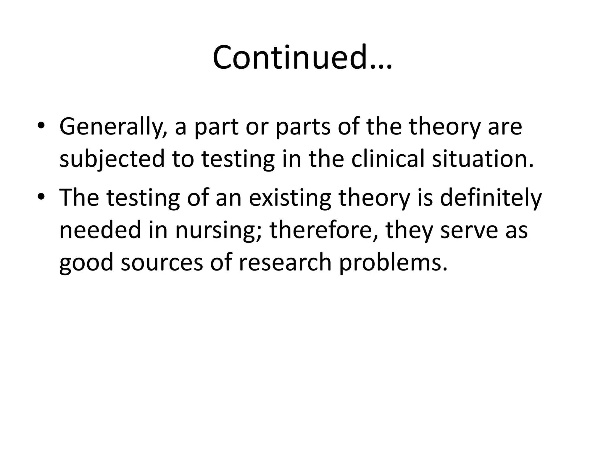 Continued…
• Generally, a part or parts of the theory are
subjected to testing in the clinical situation.
• The testing of an existing theory is definitely
needed in nursing; therefore, they serve as
good sources of research problems.
 
