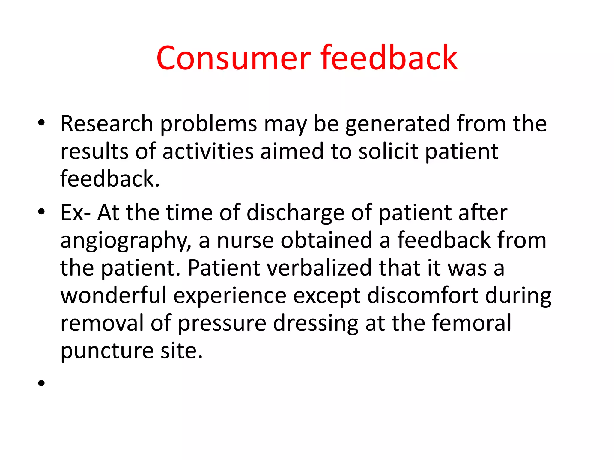 Consumer feedback
• Research problems may be generated from the
results of activities aimed to solicit patient
feedback.
• Ex- At the time of discharge of patient after
angiography, a nurse obtained a feedback from
the patient. Patient verbalized that it was a
wonderful experience except discomfort during
removal of pressure dressing at the femoral
puncture site.
•
 