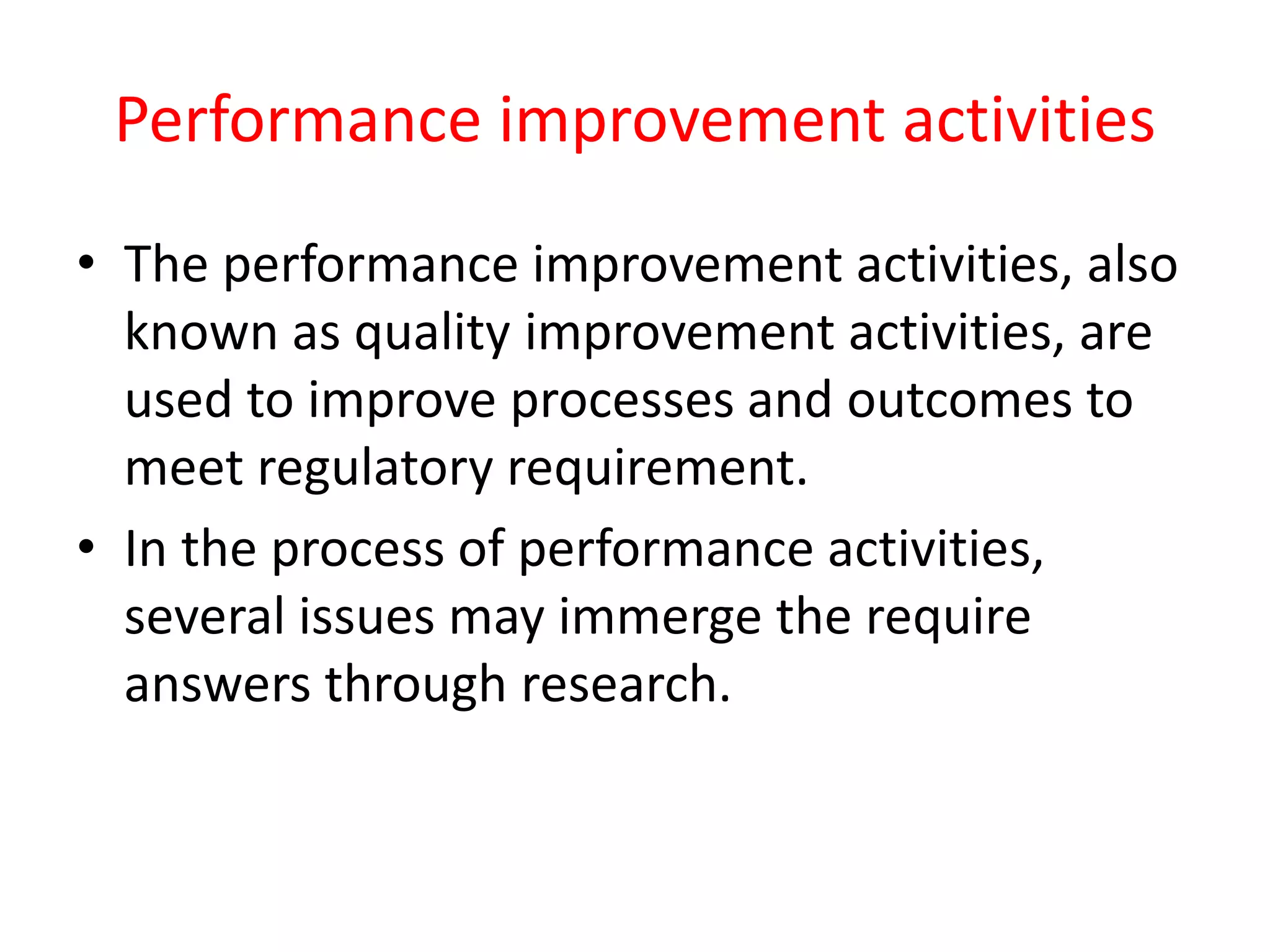 Performance improvement activities
• The performance improvement activities, also
known as quality improvement activities, are
used to improve processes and outcomes to
meet regulatory requirement.
• In the process of performance activities,
several issues may immerge the require
answers through research.
 