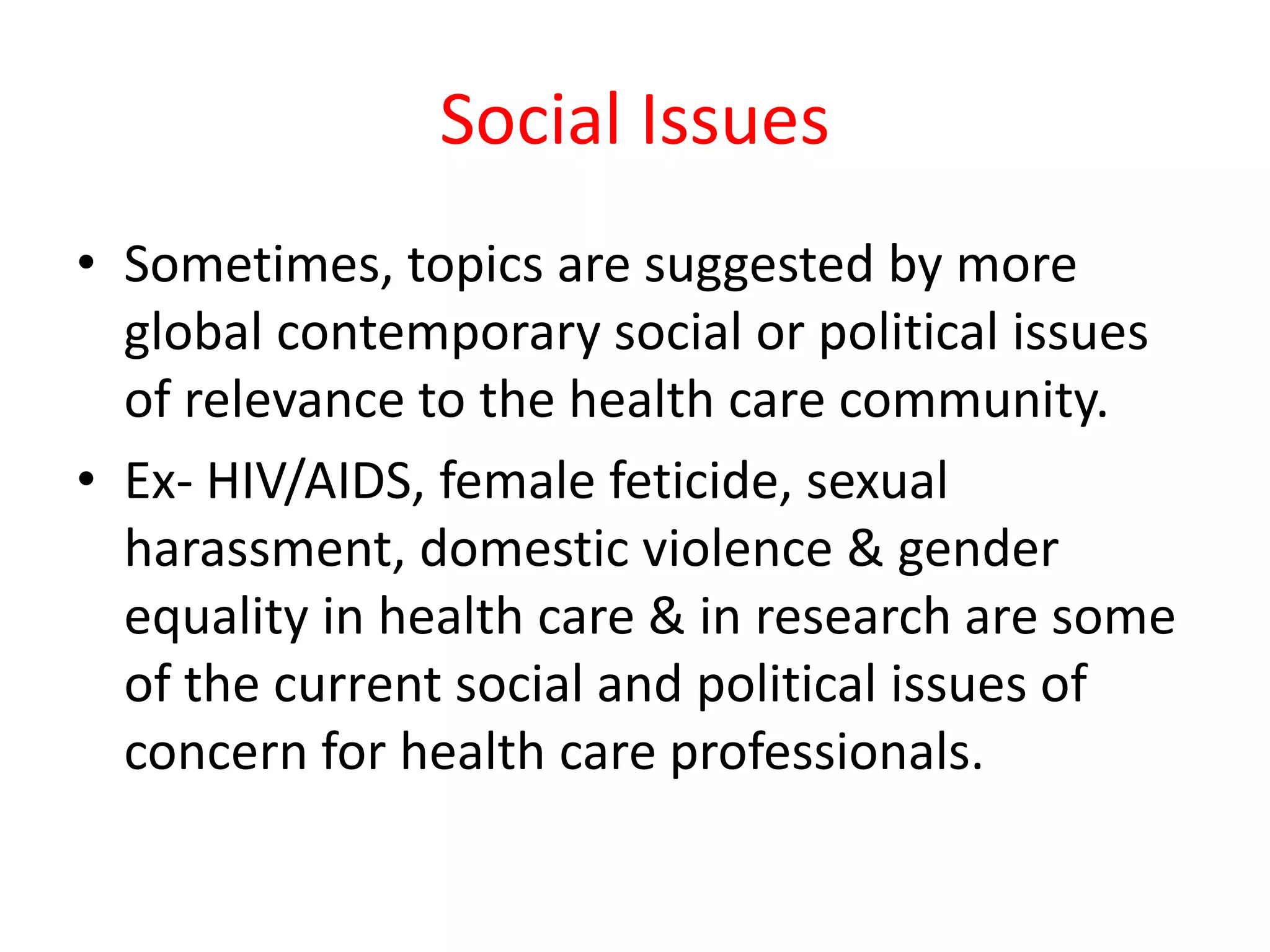 Social Issues
• Sometimes, topics are suggested by more
global contemporary social or political issues
of relevance to the health care community.
• Ex- HIV/AIDS, female feticide, sexual
harassment, domestic violence & gender
equality in health care & in research are some
of the current social and political issues of
concern for health care professionals.
 