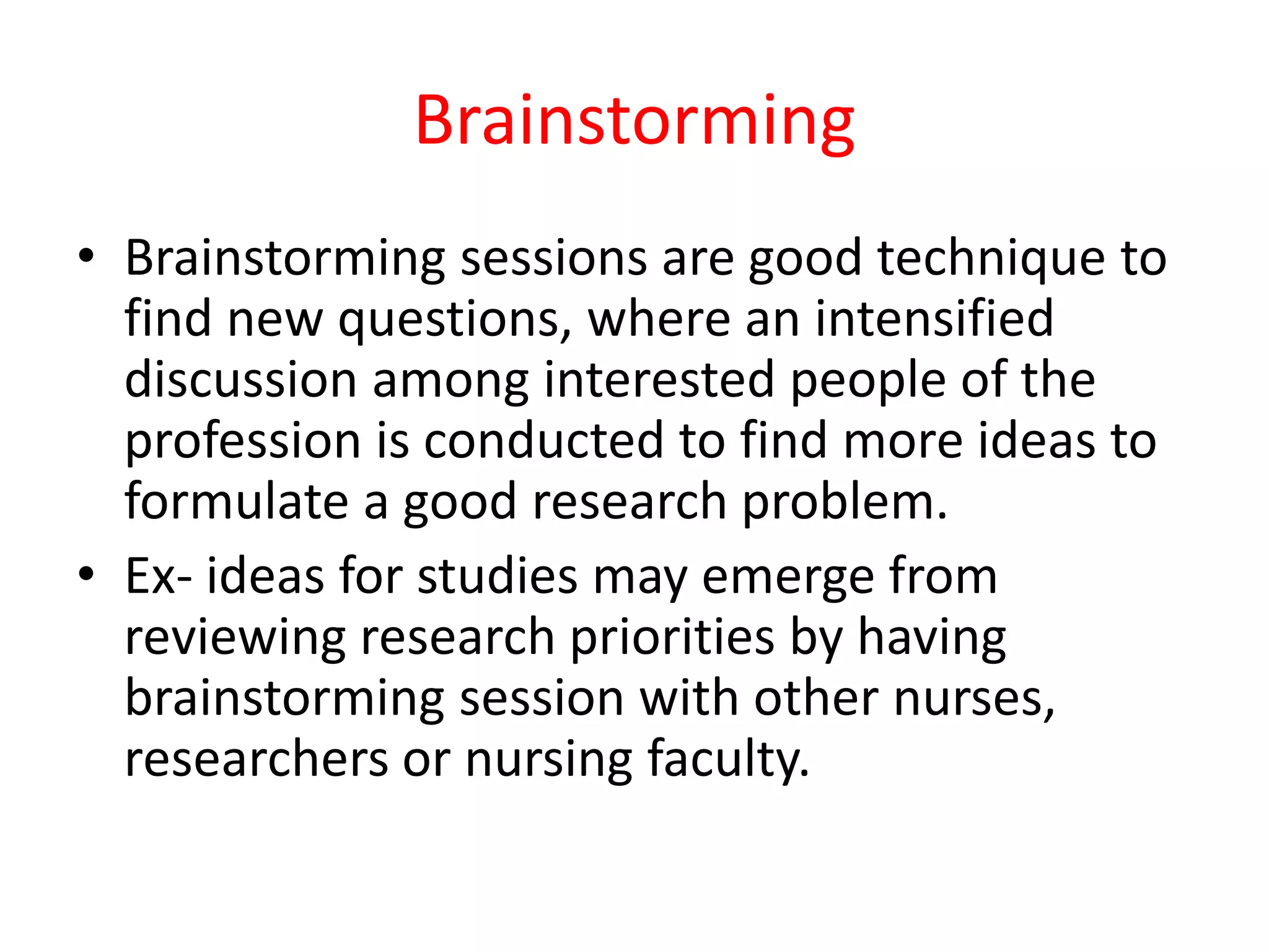 Brainstorming
• Brainstorming sessions are good technique to
find new questions, where an intensified
discussion among interested people of the
profession is conducted to find more ideas to
formulate a good research problem.
• Ex- ideas for studies may emerge from
reviewing research priorities by having
brainstorming session with other nurses,
researchers or nursing faculty.
 