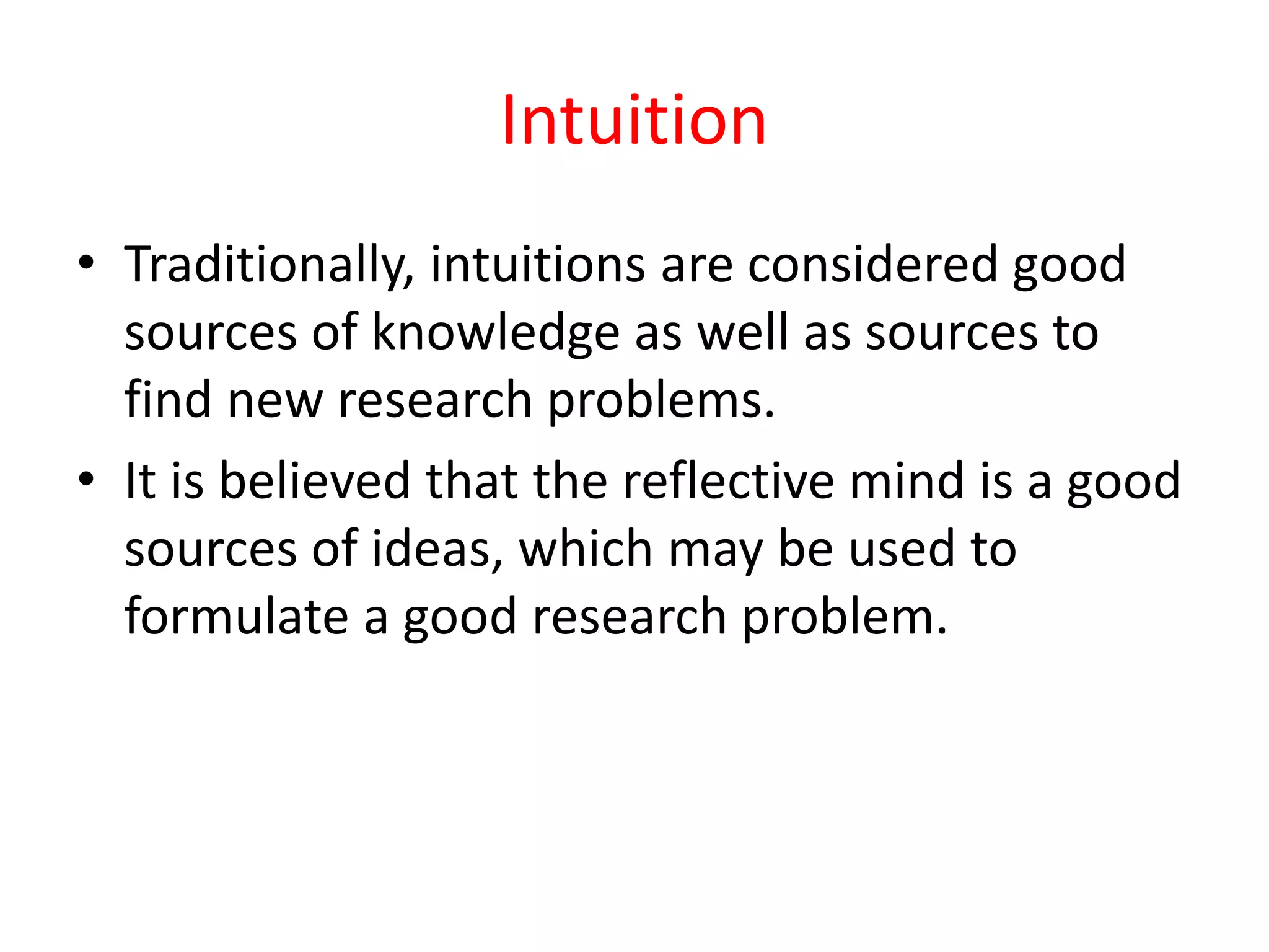 Intuition
• Traditionally, intuitions are considered good
sources of knowledge as well as sources to
find new research problems.
• It is believed that the reflective mind is a good
sources of ideas, which may be used to
formulate a good research problem.
 